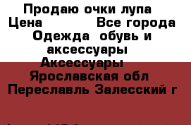 Продаю очки лупа › Цена ­ 2 500 - Все города Одежда, обувь и аксессуары » Аксессуары   . Ярославская обл.,Переславль-Залесский г.